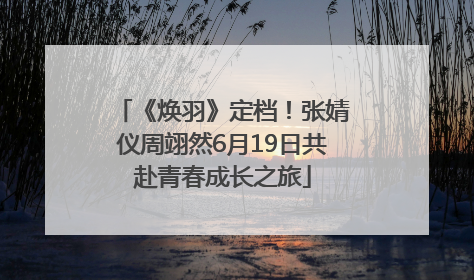 《焕羽》定档！张婧仪周翊然6月19日共赴青春成长之旅