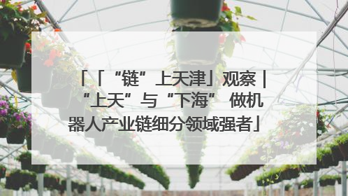 「“链”上天津」观察｜“上天”与“下海” 做机器人产业链细分领域强者