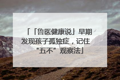 「鲁医健康说」早期发现孩子孤独症，记住“五不”观察法
