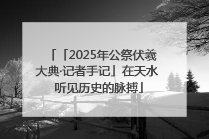 「2025年公祭伏羲大典·记者手记」在天水 听见历史的脉搏