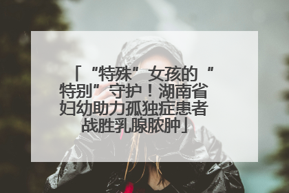 “特殊”女孩的“特别”守护！湖南省妇幼助力孤独症患者战胜乳腺脓肿