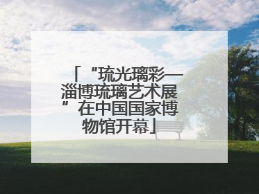 “琉光璃彩—淄博琉璃艺术展”在中国国家博物馆开幕