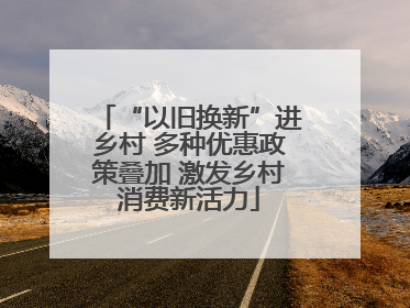 “以旧换新”进乡村 多种优惠政策叠加 激发乡村消费新活力