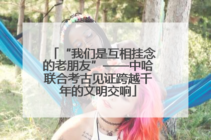 “我们是互相挂念的老朋友”——中哈联合考古见证跨越千年的文明交响