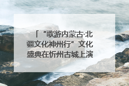 “歌游内蒙古·北疆文化神州行”文化盛典在忻州古城上演——蒙晋文化交融共谱文旅融合新篇