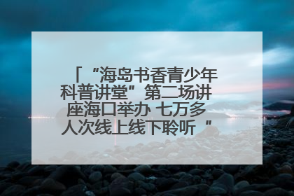 “海岛书香青少年科普讲堂”第二场讲座海口举办 七万多人次线上线下聆听“工匠精神”