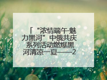 “浓情端午·魅力黑河”中俄共庆 系列活动燃爆黑河清凉一夏——2025年黑河夏季群众文化活动启幕 多元文化赋能边境文旅新高地