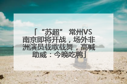 “苏超” 常州VS南京即将开战，场外非洲演员载歌载舞，高喊助威：今晚吃鸭