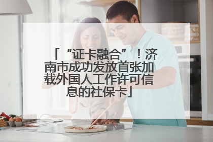 “证卡融合”！济南市成功发放首张加载外国人工作许可信息的社保卡