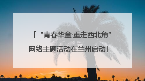 “青春华章·重走西北角”网络主题活动在兰州启动