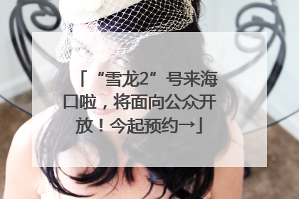 “雪龙2”号来海口啦，将面向公众开放！今起预约→