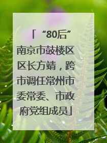 “80后”南京市鼓楼区区长方靖，跨市调任常州市委常委、市政府党组成员