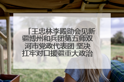 王忠林李殿勋会见新疆博州和兵团第五师双河市党政代表团 坚决扛牢对口援疆重大政治责任 推动双方实现优势互补务实合作