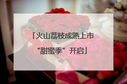 火山荔枝成熟上市 “甜蜜季”开启