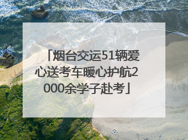烟台交运51辆爱心送考车暖心护航2000余学子赴考