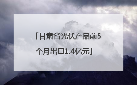 甘肃省光伏产品前5个月出口1.4亿元