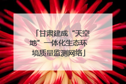 甘肃建成“天空地”一体化生态环境质量监测网络