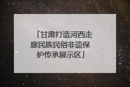 甘肃打造河西走廊民族民俗非遗保护传承展示区