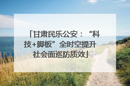 甘肃民乐公安：“科技+脚板”全时空提升社会面巡防质效
