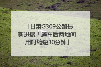甘肃G309公路最新进展！通车后两地间用时缩短30分钟