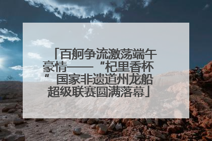 百舸争流激荡端午豪情——“杞里香杯”国家非遗道州龙船超级联赛圆满落幕