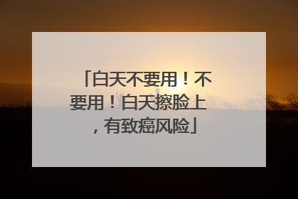 白天不要用！不要用！白天擦脸上，有致癌风险