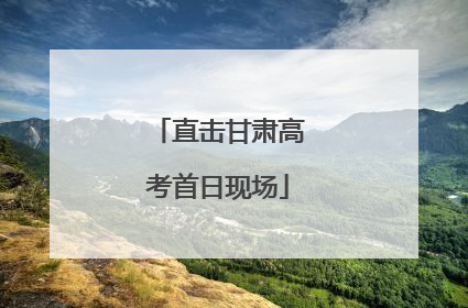 直击甘肃高考首日现场