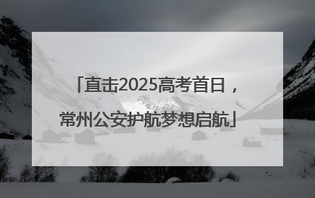 直击2025高考首日，常州公安护航梦想启航