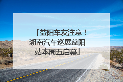 益阳车友注意！湖南汽车巡展益阳站本周五启幕