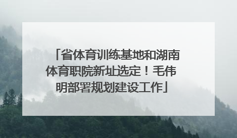省体育训练基地和湖南体育职院新址选定！毛伟明部署规划建设工作