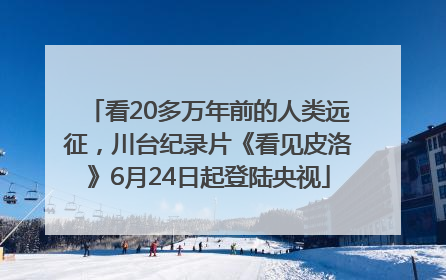 看20多万年前的人类远征，川台纪录片《看见皮洛》6月24日起登陆央视