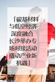 碳基材料与低空经济深度融合 长沙举办专场对接活动撬动产业新机遇