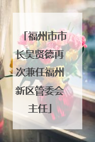福州市市长吴贤德再次兼任福州新区管委会主任