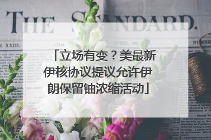 立场有变？美最新伊核协议提议允许伊朗保留铀浓缩活动