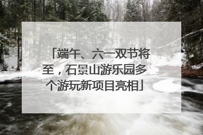 端午、六一双节将至，石景山游乐园多个游玩新项目亮相