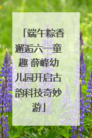 端午粽香邂逅六一童趣 薛峰幼儿园开启古韵科技奇妙游