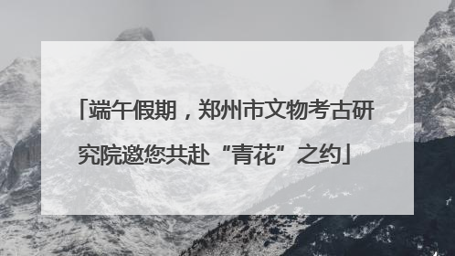 端午假期，郑州市文物考古研究院邀您共赴“青花”之约