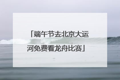 端午节去北京大运河免费看龙舟比赛