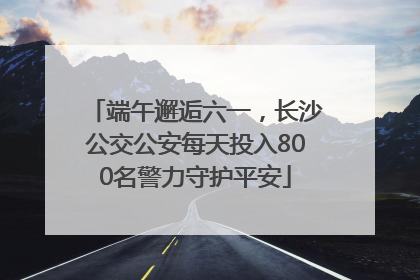 端午邂逅六一，长沙公交公安每天投入800名警力守护平安