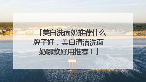 美白洗面奶推荐什么牌子好，美白清洁洗面奶哪款好用推荐！