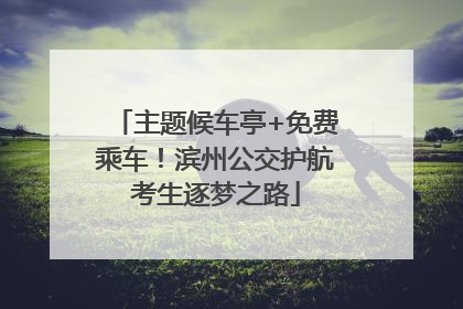 主题候车亭+免费乘车！滨州公交护航考生逐梦之路
