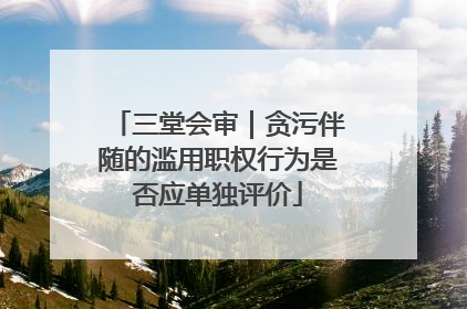 三堂会审｜贪污伴随的滥用职权行为是否应单独评价