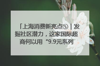 上海消费新亮点⑤｜发掘社区潜力，这家国际超商何以用“9.9元系列”撬动本土市场？