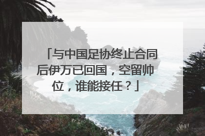 与中国足协终止合同后伊万已回国，空留帅位，谁能接任？