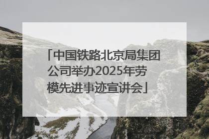 中国铁路北京局集团公司举办2025年劳模先进事迹宣讲会
