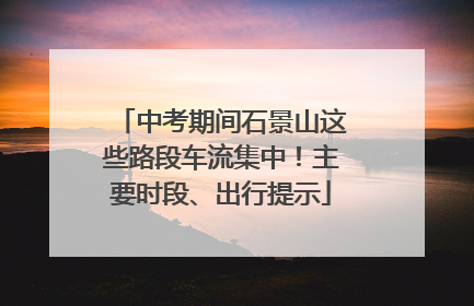 中考期间石景山这些路段车流集中！主要时段、出行提示