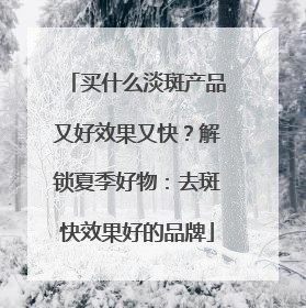 买什么淡斑产品又好效果又快？解锁夏季好物：去斑快效果好的品牌
