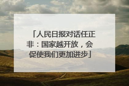 人民日报对话任正非：国家越开放，会促使我们更加进步