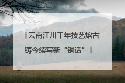 云南江川千年技艺熔古铸今续写新“铜话”