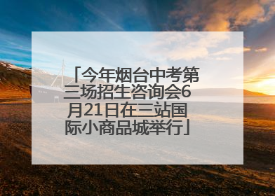 今年烟台中考第三场招生咨询会6月21日在三站国际小商品城举行